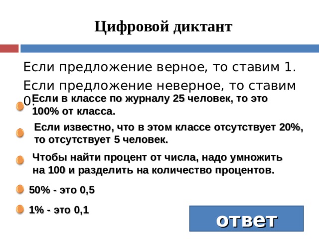 Цифровой диктант Если предложение верное, то ставим 1. Если предложение неверное, то ставим 0. Если в классе по журналу 25 человек, то это 100% от класса.  Если известно, что в этом классе отсутствует 20%, то отсутствует 5 человек. Чтобы найти процент от числа, надо умножить на 100 и разделить на количество процентов. 50% - это 0,5 1% - это 0,1 ответ 11010  