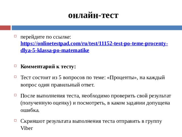 онлайн-тест перейдите по ссылке: https://onlinetestpad.com/ru/test/11152-test-po-teme-procenty-dlya-5-klassa-po-matematike  Комментарий к тесту: Тест состоит из 5 вопросов по теме: «Проценты», на каждый вопрос один правильный ответ. После выполнения теста, необходимо проверить свой результат (полученную оценку) и посмотреть, в каком задании допущена ошибка. Скриншот результата выполнения теста отправить в группу Viber  