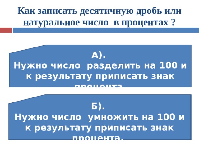 Как записать десятичную дробь или натуральное число в процентах ? А). Нужно число разделить на 100 и к результату приписать знак процента. В). Сотая часть чего-либо Б). Нужно число умножить на 100 и к результату приписать знак процента. 