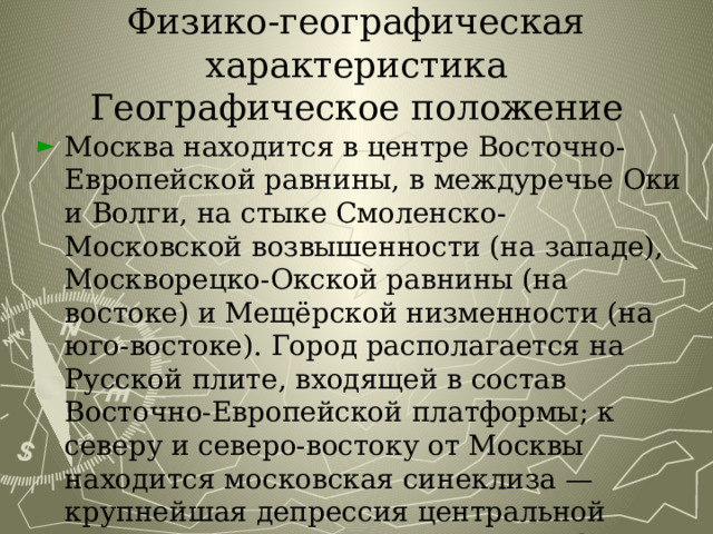 Физико-географическая характеристика  Географическое положение Москва находится в центре Восточно-Европейской равнины, в междуречье Оки и Волги, на стыке Смоленско-Московской возвышенности (на западе), Москворецко-Окской равнины (на востоке) и Мещёрской низменности (на юго-востоке). Город располагается на Русской плите, входящей в состав Восточно-Европейской платформы; к северу и северо-востоку от Москвы находится московская синеклиза — крупнейшая депрессия центральной части Восточно-Европейской платформы 