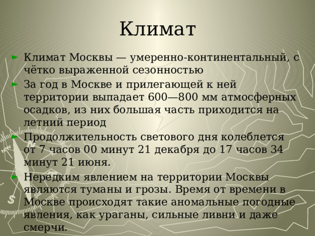 Климат Климат Москвы — умеренно-континентальный, с чётко выраженной сезонностью За год в Москве и прилегающей к ней территории выпадает 600—800 мм атмосферных осадков, из них большая часть приходится на летний период Продолжительность светового дня колеблется от 7 часов 00 минут 21 декабря до 17 часов 34 минут 21 июня. Нередким явлением на территории Москвы являются туманы и грозы. Время от времени в Москве происходят такие аномальные погодные явления, как ураганы, сильные ливни и даже смерчи. 