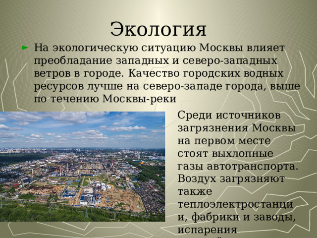 Экология На экологическую ситуацию Москвы влияет преобладание западных и северо-западных ветров в городе. Качество городских водных ресурсов лучше на северо-западе города, выше по течению Москвы-реки Среди источников загрязнения Москвы на первом месте стоят выхлопные газы автотранспорта. Воздух загрязняют также теплоэлектростанции, фабрики и заводы, испарения раскалённого асфальта 