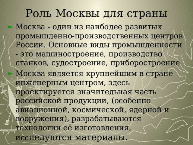 Роль Москвы для страны Москва - один из наиболее развитых промышленно-производственных центров России. Основные виды промышленности - это машиностроение, производство станков, судостроение, приборостроение Москва является крупнейшим в стране инженерным центром, здесь проектируется значительная часть российской продукции, (особенно авиационной, космической, ядерной и вооружения), разрабатываются технологии её изготовления, исс ледуются материалы. 