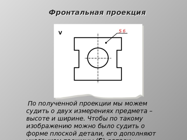 Фронтальная проекция S  6 V  По полученной проекции мы можем судить о двух измерениях предмета – высоте и ширине. Чтобы по такому изображению можно было судить о форме плоской детали, его дополняют указанием толщины ( S ) детали 