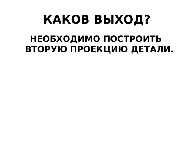 КАКОВ ВЫХОД? НЕОБХОДИМО ПОСТРОИТЬ ВТОРУЮ ПРОЕКЦИЮ ДЕТАЛИ. 