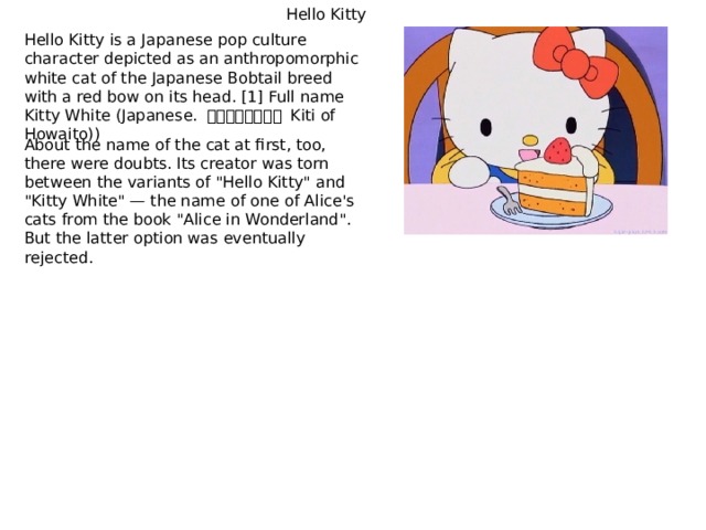 Hello Kitty Hello Kitty is a Japanese pop culture character depicted as an anthropomorphic white cat of the Japanese Bobtail breed with a red bow on its head. [1] Full name Kitty White (Japanese. キティ・ホワイト Kiti of Howaito)) About the name of the cat at first, too, there were doubts. Its creator was torn between the variants of 
