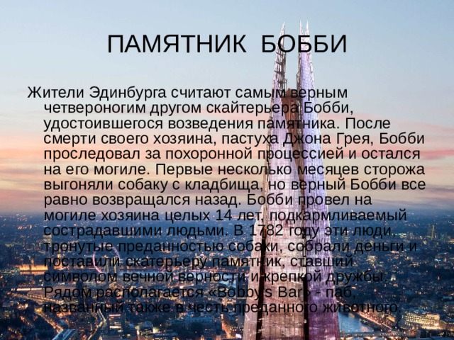 ПАМЯТНИК БОББИ Жители Эдинбурга считают самым верным четвероногим другом скайтерьера Бобби, удостоившегося возведения памятника. После смерти своего хозяина, пастуха Джона Грея, Бобби проследовал за похоронной процессией и остался на его могиле. Первые несколько месяцев сторожа выгоняли собаку с кладбища, но верный Бобби все равно возвращался назад. Бобби провел на могиле хозяина целых 14 лет, подкармливаемый сострадавшими людьми. В 1782 году эти люди, тронутые преданностью собаки, собрали деньги и поставили скатерьеру памятник, ставший символом вечной верности и крепкой дружбы. Рядом располагается «Bobby’s Bar» - паб, названный также в честь преданного животного. 
