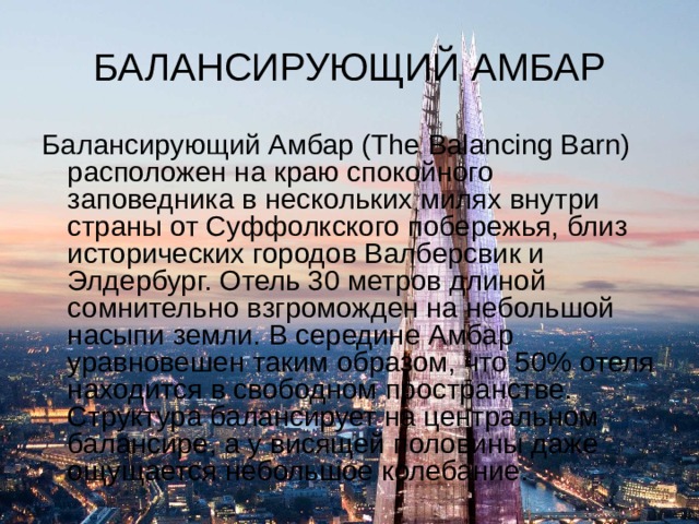 БАЛАНСИРУЮЩИЙ АМБАР Балансирующий Амбар (The Balancing Barn) расположен на краю спокойного заповедника в нескольких милях внутри страны от Суффолкского побережья, близ исторических городов Валберсвик и Элдербург. Отель 30 метров длиной сомнительно взгроможден на небольшой насыпи земли. В середине Амбар уравновешен таким образом, что 50% отеля находится в свободном пространстве. Структура балансирует на центральном балансире, а у висящей половины даже ощущается небольшое колебание. 