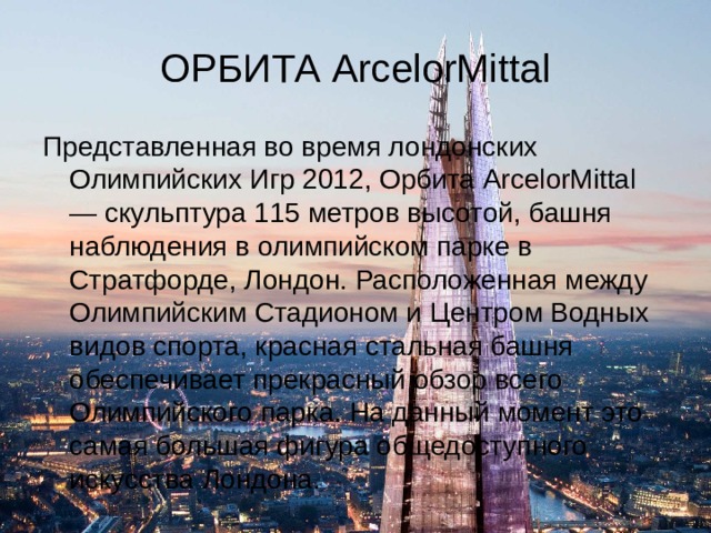 ОРБИТА ArcelorMittal Представленная во время лондонских Олимпийских Игр 2012, Орбита ArcelorMittal — скульптура 115 метров высотой, башня наблюдения в олимпийском парке в Стратфорде, Лондон. Расположенная между Олимпийским Стадионом и Центром Водных видов спорта, красная стальная башня обеспечивает прекрасный обзор всего Олимпийского парка. На данный момент это самая большая фигура общедоступного искусства Лондона. 