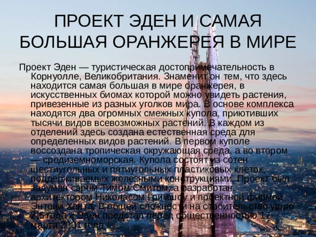 ПРОЕКТ ЭДЕН И САМАЯ БОЛЬШАЯ ОРАНЖЕРЕЯ В МИРЕ Проект Эден — туристическая достопримечательность в Корнуолле, Великобритания. Знаменит он тем, что здесь находится самая большая в мире оранжерея, в искусственных биомах которой можно увидеть растения, привезенные из разных уголков мира. В основе комплекса находятся два огромных смежных купола, приютивших тысячи видов всевозможных растений. В каждом из отделений здесь создана естественная среда для определенных видов растений. В первом куполе воссоздана тропическая окружающая среда, а во втором — средиземноморская. Купола состоят из сотен шестиугольных и пятиугольных пластиковых клеток, поддерживаемых железными конструкциями. Проект был задуман сэром Тимом Смитом. а разработан архитектором Николасом Гримшоу и проектной фирмой Энтони Ханта. В общей сложности на строительство ушло 2.5 года и Эден предстал перед общественностью 17 марта 2001 года. 