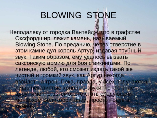 BLOWING STONE Неподалеку от городка Вантейдж, что в графстве Оксфордшир, лежит камень, называемый Blowing Stone. По преданию, через отверстие в этом камне дул король Артур, издавая трубный звук. Таким образом, ему удалось вызвать саксонскую армию для боя с викингами. По легенде, любой, кто сможет издать такой же чистый и громкий звук, как Артур некогда, взойдет на трон. Пока, правда, у всех получаются лишь неказистые хриплые звуки, но кто знает, вдруг именно вы сможете стать следующим монархом Великобритании, просто подув в камень. 