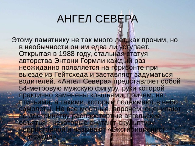 АНГЕЛ СЕВЕРА Этому памятнику не так много лет, как прочим, но в необычности он им едва ли уступает. Открытая в 1988 году, стальная статуя авторства Энтони Гормли каждый раз неожиданно появляется на горизонте при выезде из Гейтсхеда и заставляет задуматься водителей. «Ангел Севера» представляет собой 54-метровую мужскую фигуру, руки которой практично заменены крыльями, причем, не птичьими, а такими, которые поднимают в небо самолеты. Не все местные, впрочем, оценивают по достоинству распростертые ангельские объятья - некоторые считают скульптуру непристойной и называют «Эксгибиционист Гейтсхеда». 