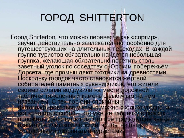 ГОРОД SHITTERTON Город Shitterton, что можно перевести как «сортир», звучит действительно завлекательно, особенно для путешествующих на длительных переходах. В каждой группе туристов обязательно найдется небольшая группка, желающая обязательно посетить столь заветный уголок по соседству с Юрским побережьем Дорсета, где промышляют охотники за древностями. Поскольку городок часто становится жертвой собирателей памятных сувенирчиков, его жители своими силами водрузили на месте дорожной таблички тяжеленный камень с выбитым на нем названием. С тех пор они спокойны: фотографироваться у камня можно сколько угодно, а вот утащить с собой – это уже не табличку в рюкзак положить. Дело тут в том, что все предыдущие знаки оказались слишком легкими, чтобы не быть украденными озорниками-туристами. 