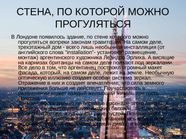 СТЕНА, ПО КОТОРОЙ МОЖНО ПРОГУЛЯТЬСЯ В Лондоне появилось здание, по стене которого можно прогуляться вопреки законам гравитации. На самом деле, трехэтажный дом - всего лишь необычная инсталляция (от английского слова “installation”- установка, размещение, монтаж) аргентинского художника Леандро Эрлиха. А висящие на карнизах британцы на самом деле ползают под зеркалами.  Все дело в том, что аргентинец построил огромный макет фасада, который, на самом деле, лежит на земле. Необычную оптическую иллюзию создает особая система зеркал. Отражение в них и создает впечатление, что сила земного притяжения больше не действует. Поучаствовать в развлечении может каждый желающий житель или гость Лондона.  Данная работа далеко не первая в арсенале этого автора. К примеру, он уже создавал гигантский бассейн, заполненный на первый взгляд, а на самом деле пустой. Помимо этого объектами для иллюзий из зеркал становились и башня, и огромная дверь, и парикмахерская, и диван, и комната с приведениями, и лифт. 