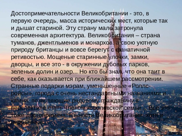Достопримечательности Великобритании - это, в первую очередь, масса исторических мест, которые так и дышат стариной. Эту страну мало затронула современная архитектура. Великобритания – страна туманов, джентльменов и монархов. а свою уютную природу британцы и вовсе берегут с фанатичной ретивостью. Мощеные старинные улочки, замки, дворцы, и все это - в окружении дубовых парков, зеленых долин и озер... Но кто бы знал, что она таит в себе, как оказывается при ближайшем рассмотрении. Странные подарки мэрам, уменьшенные «Роллс-ройсы», города с очень нестандартными названиями и камни, позволяющие рядовому гражданину в перспективе стать членом королевской семьи… Всё это тоже достопримечательности Великобритании, хотя и необычные… 
