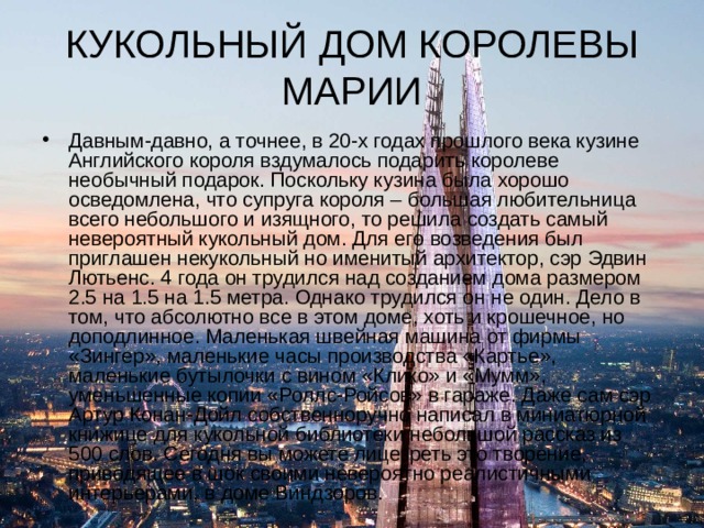 КУКОЛЬНЫЙ ДОМ КОРОЛЕВЫ МАРИИ Давным-давно, а точнее, в 20-х годах прошлого века кузине Английского короля вздумалось подарить королеве необычный подарок. Поскольку кузина была хорошо осведомлена, что супруга короля – большая любительница всего небольшого и изящного, то решила создать самый невероятный кукольный дом. Для его возведения был приглашен некукольный но именитый архитектор, сэр Эдвин Лютьенс. 4 года он трудился над созданием дома размером 2.5 на 1.5 на 1.5 метра. Однако трудился он не один. Дело в том, что абсолютно все в этом доме, хоть и крошечное, но доподлинное. Маленькая швейная машина от фирмы «Зингер», маленькие часы производства «Картье», маленькие бутылочки с вином «Клико» и «Мумм», уменьшенные копии «Роллс-Ройсов» в гараже. Даже сам сэр Артур Конан-Дойл собственноручно написал в миниатюрной книжице для кукольной библиотеки небольшой рассказ из 500 слов. Сегодня вы можете лицезреть это творение, приводящее в шок своими невероятно реалистичными интерьерами, в доме Виндзоров. 
