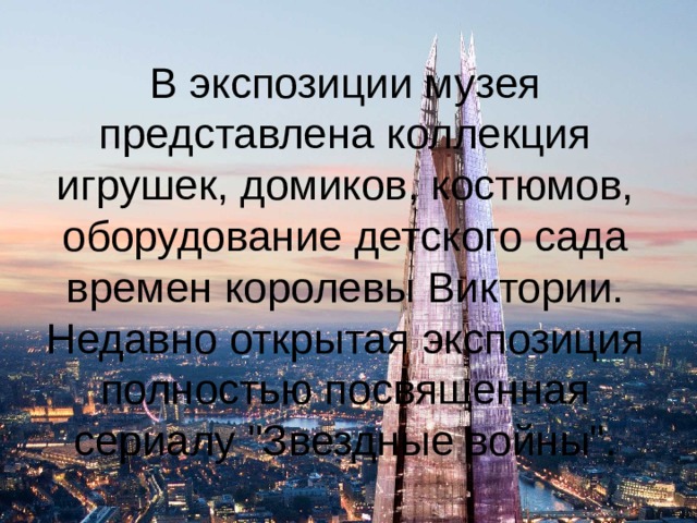 В экспозиции музея представлена коллекция игрушек, домиков, костюмов, оборудование детского сада времен королевы Виктории. Недавно открытая экспозиция полностью посвященная сериалу 