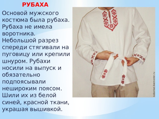 РУБАХА  Основой мужского костюма была рубаха. Рубаха не имела воротника. Небольшой разрез спереди стягивали на пуговицу или крепили шнуром. Рубахи носили на выпуск и обязательно подпоясывали нешироким поясом. Шили их из белой синей, красной ткани, украшая вышивкой. 