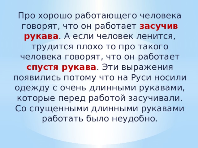 Про хорошо работающего человека говорят, что он работает засучив рукава . А если человек ленится, трудится плохо то про такого человека говорят, что он работает спустя рукава . Эти выражения появились потому что на Руси носили одежду с очень длинными рукавами, которые перед работой засучивали. Со спущенными длинными рукавами работать было неудобно. 