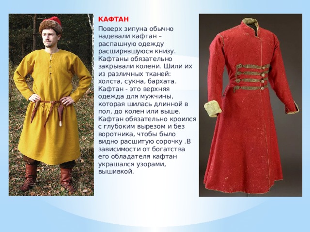 КАФТАН  Поверх зипуна обычно надевали кафтан – распашную одежду расширявшуюся книзу. Кафтаны обязательно закрывали колени. Шили их из различных тканей: холста, сукна, бархата. Кафтан - это верхняя одежда для мужчины, которая шилась длинной в пол, до колен или выше. Кафтан обязательно кроился с глубоким вырезом и без воротника, чтобы было видно расшитую сорочку .В зависимости от богатства его обладателя кафтан украшался узорами, вышивкой. 