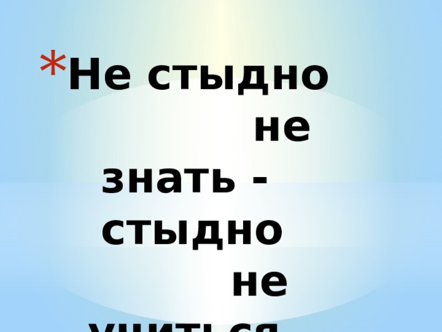 Не стыдно  не знать -  стыдно  не учиться. 