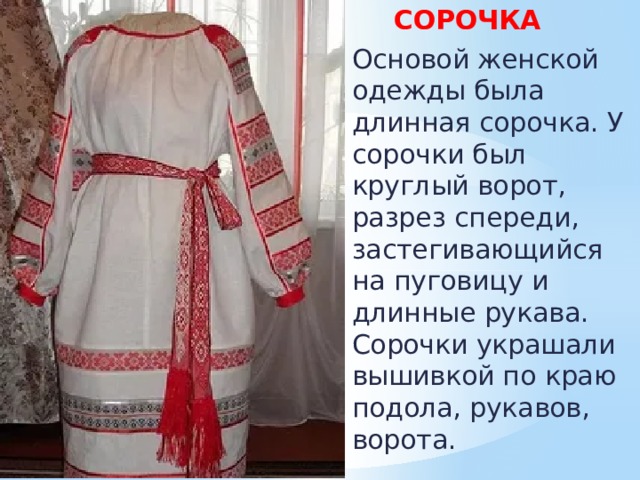  СОРОЧКА  Основой женской одежды была длинная сорочка. У сорочки был круглый ворот, разрез спереди, застегивающийся на пуговицу и длинные рукава. Сорочки украшали вышивкой по краю подола, рукавов, ворота. 
