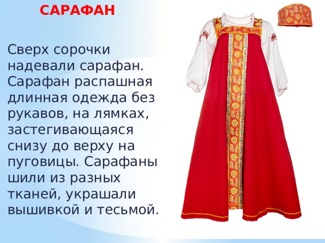  САРАФАН  Сверх сорочки надевали сарафан. Сарафан распашная длинная одежда без рукавов, на лямках, застегивающаяся снизу до верху на пуговицы. Сарафаны шили из разных тканей, украшали вышивкой и тесьмой. 