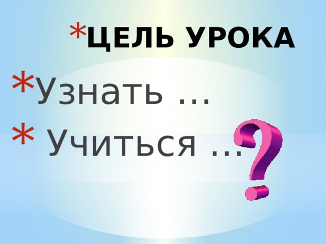 ЦЕЛЬ УРОКА Узнать …  Учиться … 