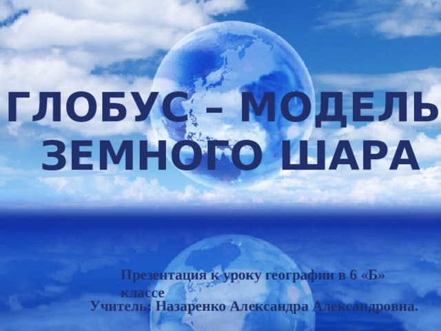 Глобус – модель земного шара Презентация к уроку географии в 6 «Б» классе Учитель: Назаренко Александра Александровна. 