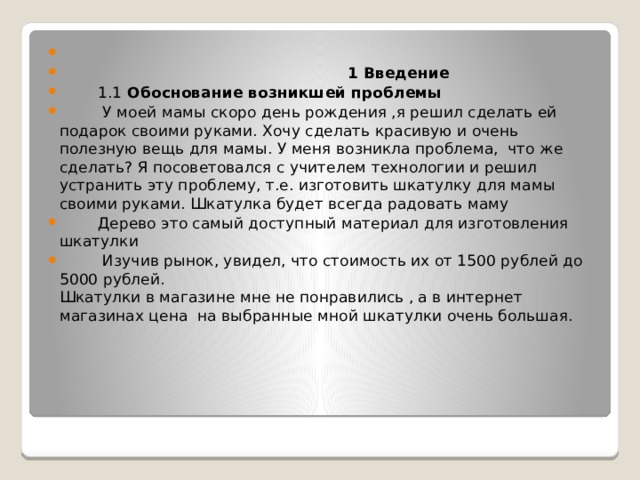    1 Введение  1.1 Обоснование возникшей проблемы  У моей мамы скоро день рождения ,я решил сделать ей подарок своими руками. Хочу сделать красивую и очень полезную вещь для мамы. У меня возникла проблема, что же сделать? Я посоветовался с учителем технологии и решил устранить эту проблему, т.е. изготовить шкатулку для мамы своими руками. Шкатулка будет всегда радовать маму  Дерево это самый доступный материал для изготовления шкатулки  Изучив рынок, увидел, что стоимость их от 1500 рублей до 5000 рублей.  Шкатулки в магазине мне не понравились , а в интернет магазинах цена на выбранные мной шкатулки очень большая. 