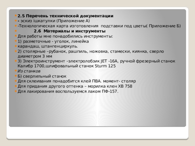 2.5 Перечень технической документации - эскиз iшкатулки (Приложение А) -Технологическая карта изготовления подставки под цветы( Приложение Б)  2.6  Материалы и инструменты Для работы мне понадобились инструменты: 1) разметочные - уголок, линейка карандаш, штангенциркуль. 2) столярные –рубанок, рашпиль, ножовка, стамески, киянка, сверло диаметром 3 мм 3) Электроинструмент –электролобзик JET -16A, ручной фрезерный станок Калибр 1700,шлифовальный станок Sturm 125 Из станков Б) сверлильный станок Для склеивания понадобится клей ПВА. момент- столяр Для придания другого оттенка – морилка клен ХВ 758 Для лакирования воспользуемся лаком ПФ-157. 