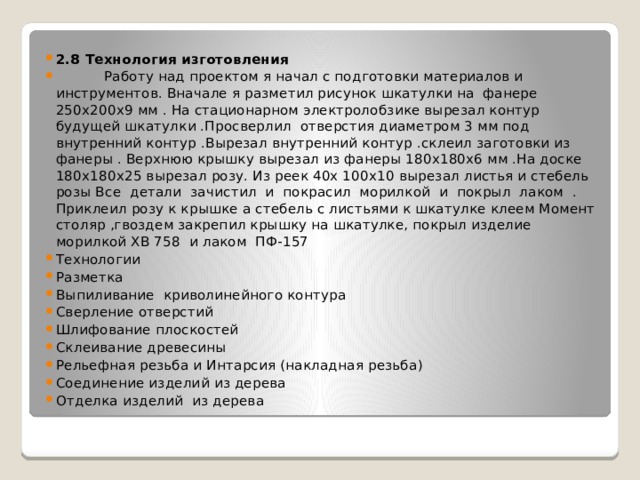 2.8 Технология изготовления  Работу над проектом я начал с подготовки материалов и инструментов. Вначале я разметил рисунок шкатулки на фанере 250х200х9 мм . На стационарном электролобзике вырезал контур будущей шкатулки .Просверлил отверстия диаметром 3 мм под внутренний контур .Вырезал внутренний контур .склеил заготовки из фанеры . Верхнюю крышку вырезал из фанеры 180х180х6 мм .На доске 180х180х25 вырезал розу. Из реек 40х 100х10 вырезал листья и стебель розы Все детали зачистил и покрасил морилкой и покрыл лаком . Приклеил розу к крышке а стебель с листьями к шкатулке клеем Момент столяр ,гвоздем закрепил крышку на шкатулке, покрыл изделие морилкой ХВ 758 и лаком ПФ-157 Технологии Разметка Выпиливание криволинейного контура Сверление отверстий Шлифование плоскостей Склеивание древесины Рельефная резьба и Интарсия (накладная резьба) Соединение изделий из дерева Отделка изделий из дерева 
