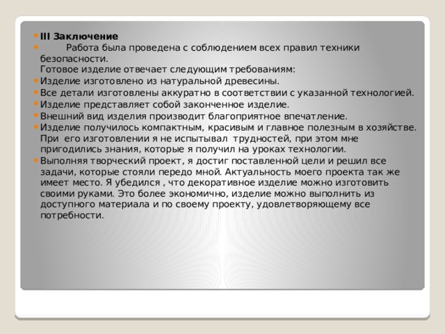 III Заключение  Работа была проведена с соблюдением всех правил техники безопасности.  Готовое изделие отвечает следующим требованиям: Изделие изготовлено из натуральной древесины. Все детали изготовлены аккуратно в соответствии с указанной технологией. Изделие представляет собой законченное изделие. Внешний вид изделия производит благоприятное впечатление. Изделие получилось компактным, красивым и главное полезным в хозяйстве. При его изготовлении я не испытывал трудностей, при этом мне пригодились знания, которые я получил на уроках технологии. Выполняя творческий проект, я достиг поставленной цели и решил все задачи, которые стояли передо мной. Актуальность моего проекта так же имеет место. Я убедился , что декоративное изделие можно изготовить своими руками. Это более экономично, изделие можно выполнить из доступного материала и по своему проекту, удовлетворяющему все потребности. 