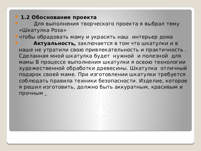  1.2 Обоснование проекта  Для выполнения творческого проекта я выбрал тему «Шкатулка Роза» чтобы обрадовать маму и украсить наш интерьер дома  Актуальность, заключается в том что шкатулки и в наше не утратили свою привлекательность и практичность . Сделанная мной шкатулка будет нужной и полезной для мамы В процессе выполнения шкатулки я освою технологии художественной обработки древесины. Шкатулка отличный подарок своей маме. При изготовлении шкатулки требуется соблюдать правила техники безопасности. Изделие, которое я решил изготовить, должно быть аккуратным, красивым и прочным  