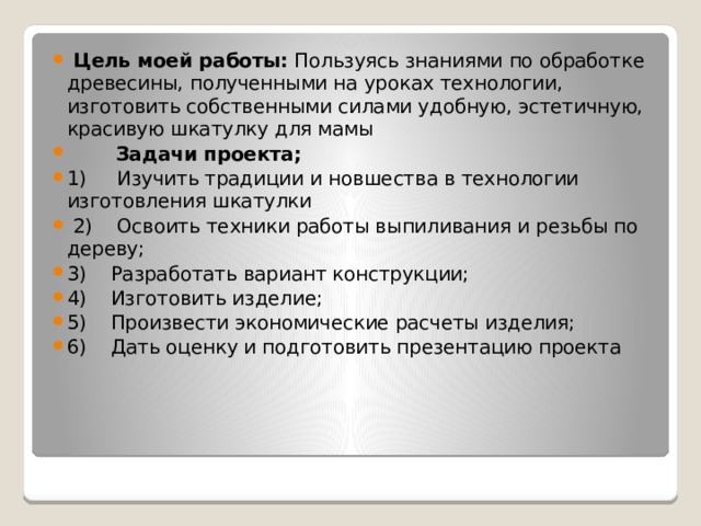  Цель моей работы:  Пользуясь знаниями по обработке древесины, полученными на уроках технологии, изготовить собственными силами удобную, эстетичную, красивую шкатулку для мамы  Задачи проекта; 1) Изучить традиции и новшества в технологии изготовления шкатулки  2) Освоить техники работы выпиливания и резьбы по дереву; 3) Разработать вариант конструкции; 4) Изготовить изделие; 5) Произвести экономические расчеты изделия; 6) Дать оценку и подготовить презентацию проекта 