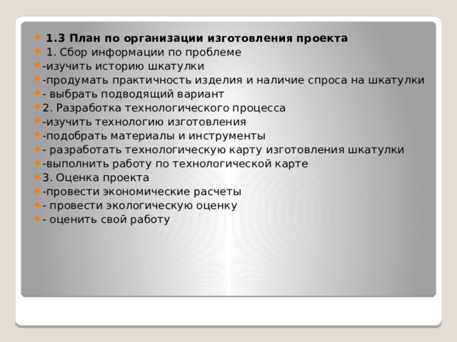  1.3 План по организации изготовления проекта  1. Сбор информации по проблеме -изучить историю шкатулки -продумать практичность изделия и наличие спроса на шкатулки - выбрать подводящий вариант 2. Разработка технологического процесса -изучить технологию изготовления -подобрать материалы и инструменты - разработать технологическую карту изготовления шкатулки -выполнить работу по технологической карте 3. Оценка проекта -провести экономические расчеты - провести экологическую оценку - оценить свой работу 
