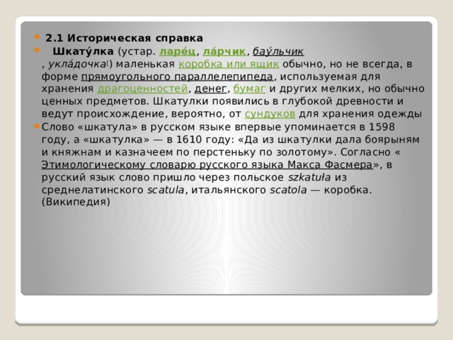  2.1 Историческая справка  Шкату́лка  (устар.  ларе́ц ,  ла́рчик ,  бау́льчик ,  укла́дочка [ ) маленькая  коробка или ящик  обычно, но не всегда, в форме  прямоугольного параллелепипеда , используемая для хранения  драгоценностей ,  денег ,  бумаг  и других мелких, но обычно ценных предметов. Шкатулки появились в глубокой древности и ведут происхождение, вероятно, от  сундуков  для хранения одежды Слово «шкатула» в русском языке впервые упоминается в 1598 году, а «шкатулка» — в 1610 году: «Да из шкатулки дала боярыням и княжнам и казначеем по перстеньку по золотому». Согласно « Этимологическому словарю русского языка Макса Фасмера », в русский язык слово пришло через польское  szkatuła  из среднелатинского  scatula , итальянского  scatolа  — коробка. (Википедия) 