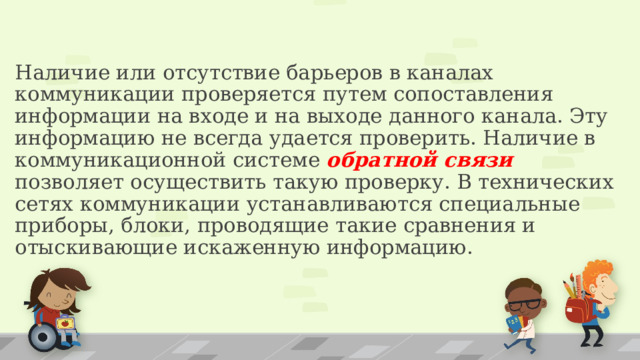 Наличие или отсутствие барьеров в каналах коммуникации проверяется путем сопоставления информации на входе и на выходе данного канала. Эту информацию не всегда удается проверить. Наличие в коммуникационной системе обратной связи позволяет осуществить такую проверку. В технических сетях коммуникации устанавливаются специальные приборы, блоки, проводящие такие сравнения и отыскивающие искаженную информацию. 