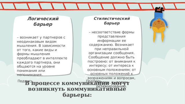 Логический барьер  – возникает у партнеров с неодинаковым видом мышления. В зависимости от того, какие виды и формы мышления преобладают в интеллекте каждого партнера, они общаются на уровне понимания или непонимания. Стилистический барьер  – несоответствие формы представления информации ее содержанию. Возникает при неправильной организации сообщения. Сообщение должно быть построено: от внимания к интересу; от интереса к основным положениям; от основных положений к возражениям и вопросам, ответам, выводам, резюмированию. ПРИМЕЧАНИЕ. Чтобы изменить изображения на этом слайде, выберите рисунок и удалите его. Затем нажмите значок вставки рисунка в заполнителе, чтобы вставить собственное изображение. Подпись Подпись В процессе коммуникации могут возникнуть коммуникативные барьеры: 1 