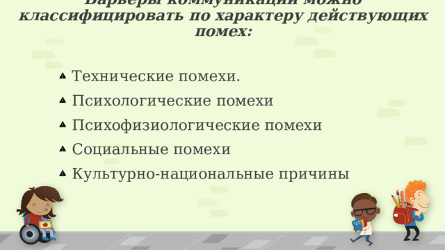 Барьеры коммуникации можно классифицировать по характеру действующих помех:  Технические помехи.  Психологические помехи  Психофизиологические помехи  Социальные помехи  Культурно-национальные причины 1 