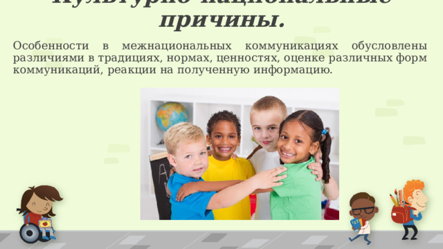 Культурно-национальные причины. Особенности в межнациональных коммуникациях обусловлены различиями в традициях, нормах, ценностях, оценке различных форм коммуникаций, реакции на полученную информацию. 1 
