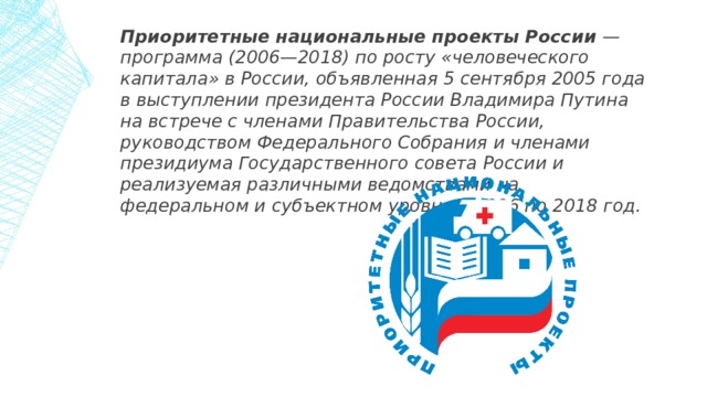 Приоритетные национальные проекты России — программа (2006—2018) по росту «человеческого капитала» в России, объявленная 5 сентября 2005 года в выступлении президента России Владимира Путина на встрече с членами Правительства России, руководством Федерального Собрания и членами президиума Государственного совета России и реализуемая различными ведомствами на федеральном и субъектном уровне с 2006 по 2018 год. 1 