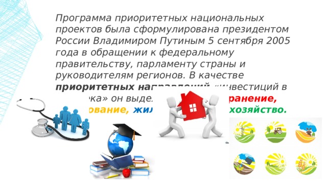 Программа приоритетных национальных проектов была сформулирована президентом России Владимиром Путиным 5 сентября 2005 года в обращении к федеральному правительству, парламенту страны и руководителям регионов. В качестве приоритетных направлений «инвестиций в человека» он выделил: здравоохранение,  образование,  жильё,  сельское хозяйство. 1 
