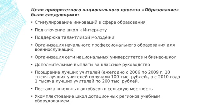 Цели приоритетного национального проекта «Образование» были следующими: Стимулирование инноваций в сфере образования Подключение школ к Интернету Поддержка талантливой молодёжи Организация начального профессионального образования для военнослужащих Организация сети национальных университетов и бизнес-школ Дополнительные выплаты за классное руководство Поощрение лучших учителей (ежегодно с 2006 по 2009 г. 10 тысяч лучших учителей получали 100 тыс. рублей., а с 2010 года 1 тысяча лучших учителей по 200 тыс. рублей. Поставка школьных автобусов в сельскую местность Укомплектование школ дотационных регионов учебным оборудованием. 1 