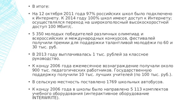 В итоге: На 12 октября 2011 года 97% российских школ было подключено к Интернету. К 2014 году 100% школ имеют доступ к Интернету; осуществлялся переход на широкополосный высокоскоростной доступ 100 Мбит/с. 5 350 молодых победителей различных олимпиад и всероссийских и международных конкурсов, фестивалей получили премии для поддержки талантливой молодёжи по 60 и 30 тыс. руб. В 2013 году выплачивалась 1 тыс. рублей за классное руководство. К концу 2006 года ежемесячное вознаграждение получали около 900 тыс. педагогических работников. Государственную поддержку получили 10 тыс. лучших учителей (по 100 тыс. руб.). В сельскую местность поставлено 1769 школьных автобусов. К концу 2006 года в школы было направлено 5 113 комплектов учебного оборудования (интерактивное оборудование INTERWRITE). 