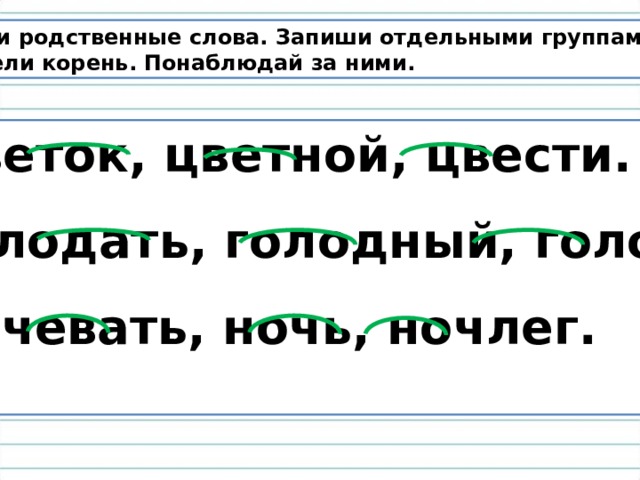 Найди родственные слова. Запиши отдельными группами,  выдели корень. Понаблюдай за ними.  Цветок, цветной, цвести.  Голодать, голодный, голод.  Ночевать, ночь, ночлег.  