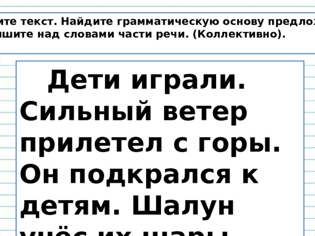 Спишите текст. Найдите грамматическую основу предложений. Надпишите над словами части речи. (Коллективно).   Дети играли. Сильный ветер прилетел с горы. Он подкрался к детям. Шалун унёс их шары. 
