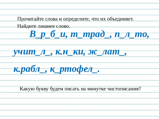 Прочитайте слова и определите, что их объединяет. Найдите лишнее слово.  В_р_б_и, т_трад_, п_л_то, учит_л_, к.н_ки, ж_лат_, к.рабл_, к_ртофел_. Какую букву будем писать на минутке чистописания? 