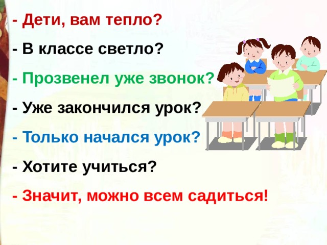 - Дети, вам тепло? - В классе светло? - Прозвенел уже звонок? - Уже закончился урок? - Только начался урок? - Хотите учиться? - Значит, можно всем садиться! 