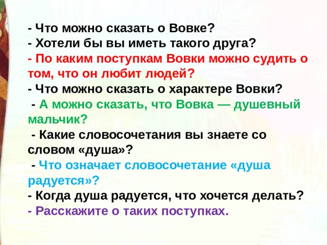 - Что можно сказать о Вовке? - Хотели бы вы иметь такого друга?  - По каким поступкам Вовки можно судить о том, что он любит людей? - Что можно сказать о характере Вовки?    - А можно сказать, что Вовка — душевный мальчик?   - Какие словосочетания вы знаете со словом «душа»?   -  Что означает словосочетание «душа радуется»? - Когда душа радуется, что хочется делать?   - Расскажите о таких поступках. 
